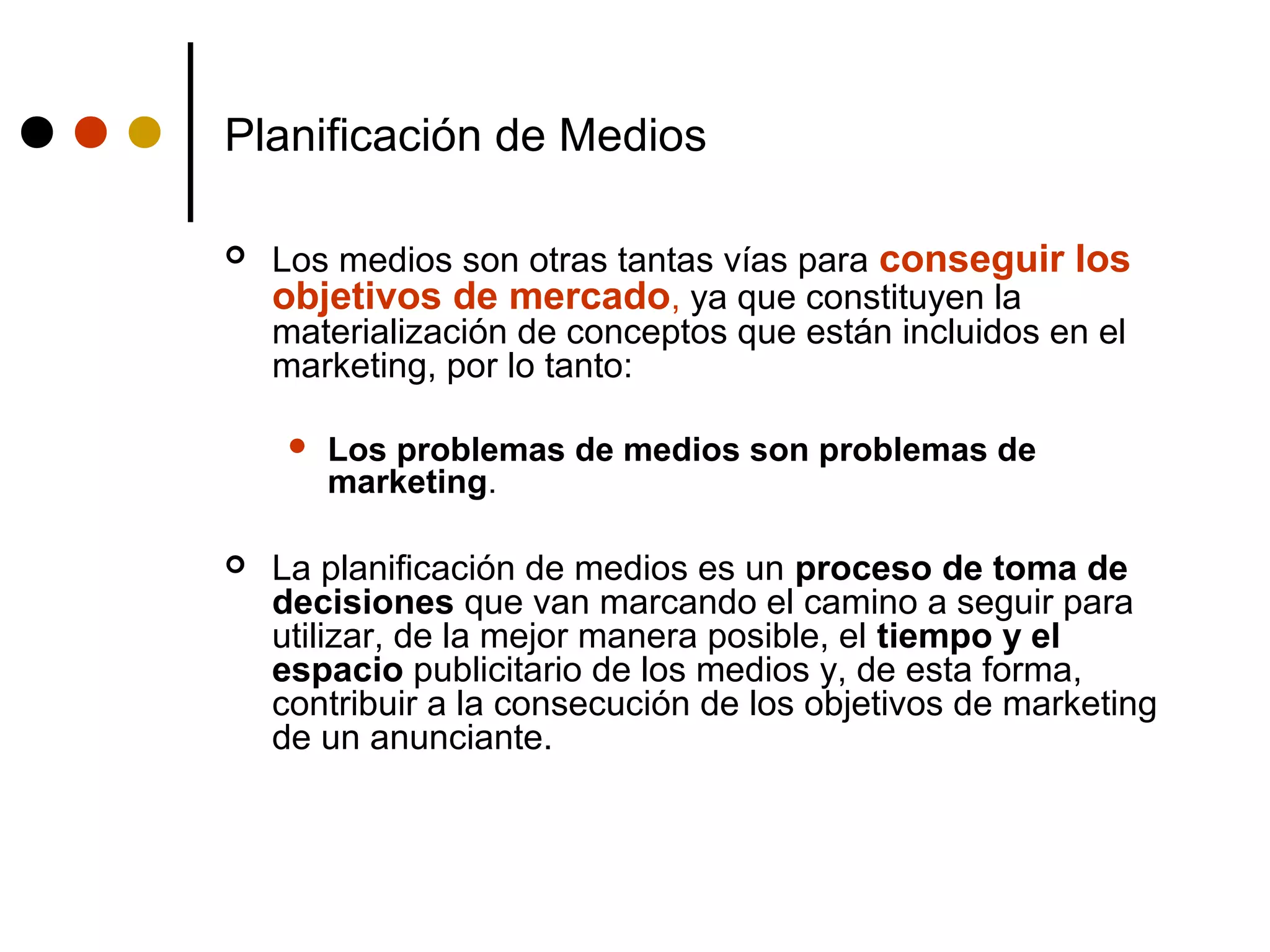 Planificación de Medios

   Los medios son otras tantas vías para conseguir los
    objetivos de mercado, ya que constituyen la
    materialización de conceptos que están incluidos en el
    marketing, por lo tanto:

        Los problemas de medios son problemas de
         marketing.

   La planificación de medios es un proceso de toma de
    decisiones que van marcando el camino a seguir para
    utilizar, de la mejor manera posible, el tiempo y el
    espacio publicitario de los medios y, de esta forma,
    contribuir a la consecución de los objetivos de marketing
    de un anunciante.
 