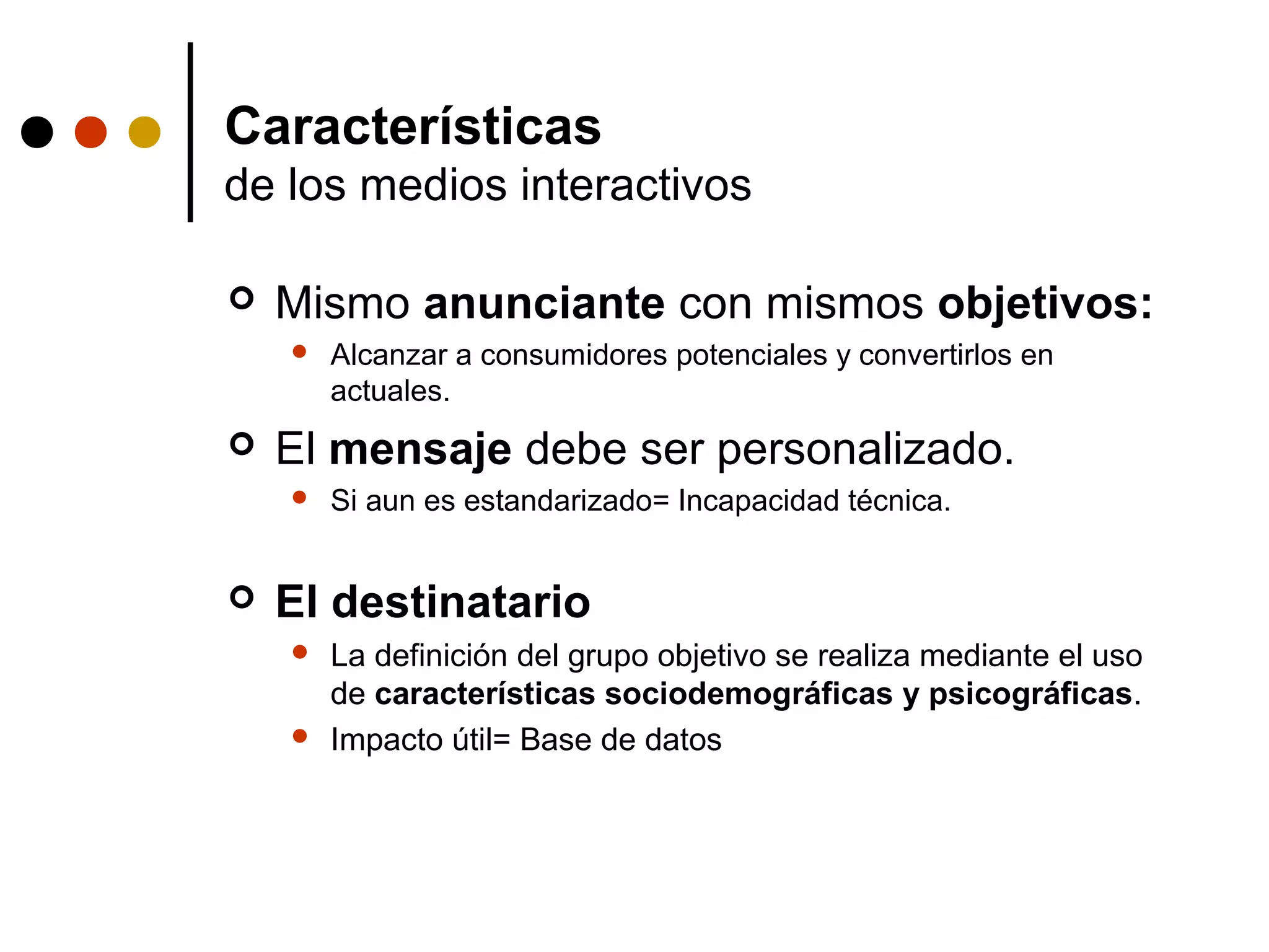 Características
de los medios interactivos

   Mismo anunciante con mismos objetivos:
       Alcanzar a consumidores potenciales y convertirlos en
        actuales.
   El mensaje debe ser personalizado.
       Si aun es estandarizado= Incapacidad técnica.


   El destinatario
       La definición del grupo objetivo se realiza mediante el uso
        de características sociodemográficas y psicográficas.
       Impacto útil= Base de datos
 