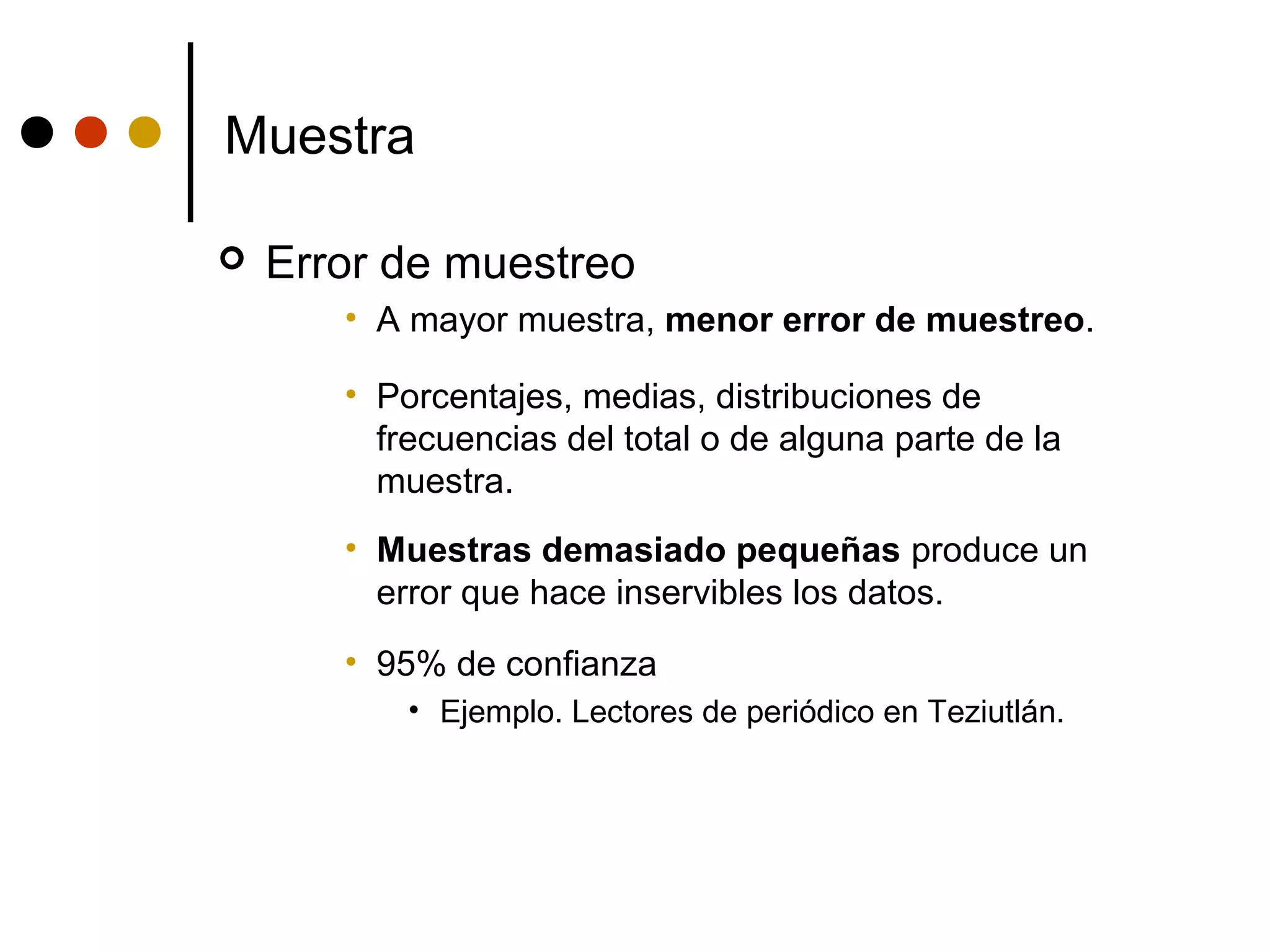 Muestra

   Error de muestreo
       • A mayor muestra, menor error de muestreo.

       • Porcentajes, medias, distribuciones de
         frecuencias del total o de alguna parte de la
         muestra.
       • Muestras demasiado pequeñas produce un
         error que hace inservibles los datos.
       • 95% de confianza
           • Ejemplo. Lectores de periódico en Teziutlán.
 