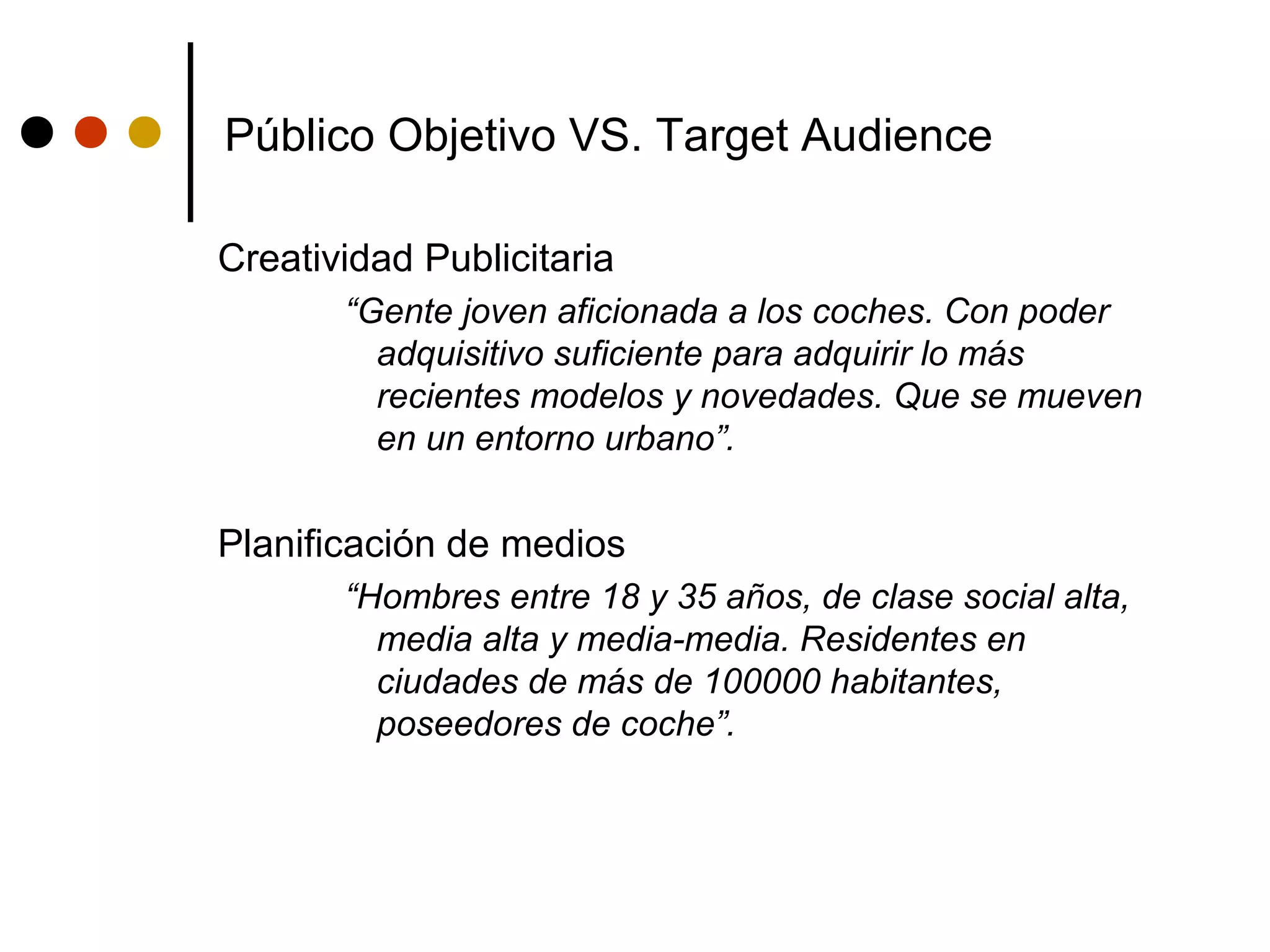 Público Objetivo VS. Target Audience

Creatividad Publicitaria
       “Gente joven aficionada a los coches. Con poder
         adquisitivo suficiente para adquirir lo más
         recientes modelos y novedades. Que se mueven
         en un entorno urbano”.


Planificación de medios
       “Hombres entre 18 y 35 años, de clase social alta,
         media alta y media-media. Residentes en
         ciudades de más de 100000 habitantes,
         poseedores de coche”.
 
