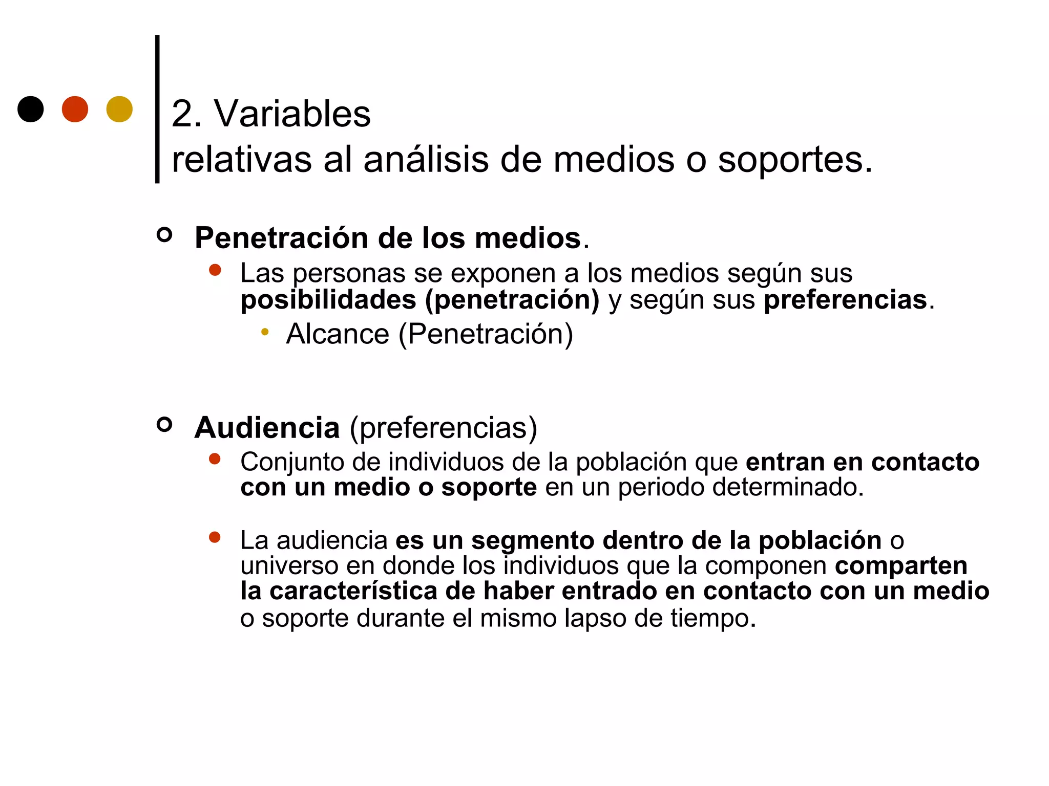 2. Variables
relativas al análisis de medios o soportes.
   Penetración de los medios.
       Las personas se exponen a los medios según sus
        posibilidades (penetración) y según sus preferencias.
         • Alcance (Penetración)


   Audiencia (preferencias)
       Conjunto de individuos de la población que entran en contacto
        con un medio o soporte en un periodo determinado.
       La audiencia es un segmento dentro de la población o
        universo en donde los individuos que la componen comparten
        la característica de haber entrado en contacto con un medio
        o soporte durante el mismo lapso de tiempo.
 