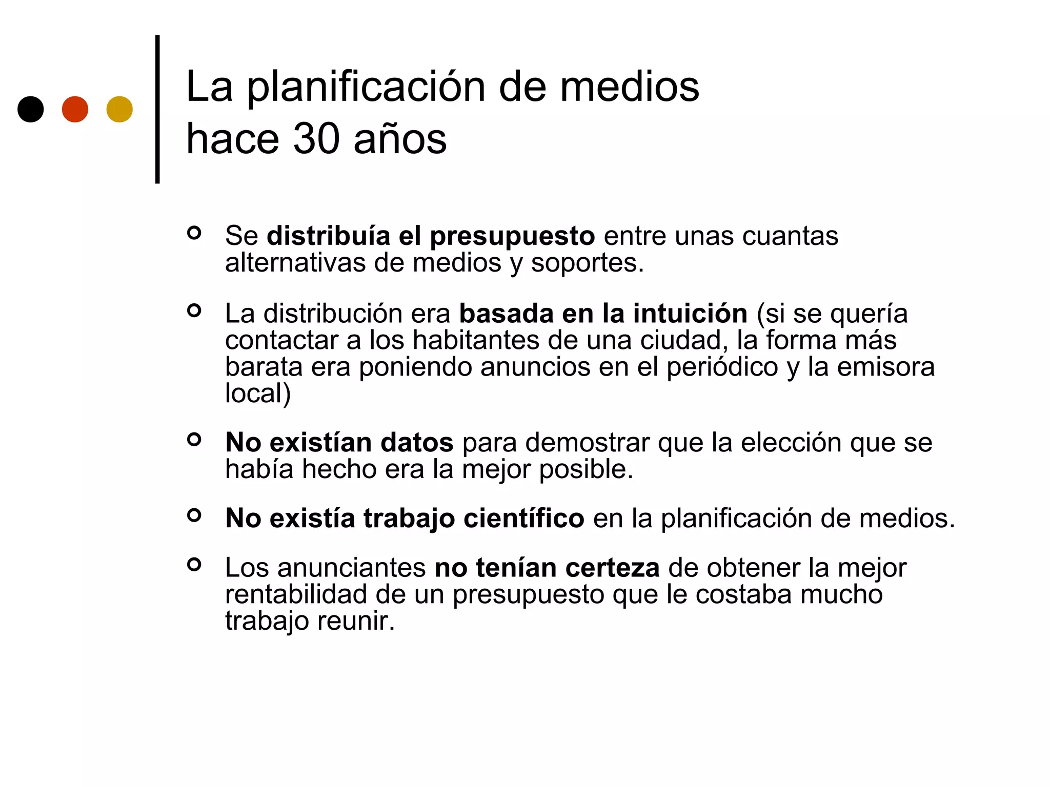 La planificación de medios
hace 30 años
   Se distribuía el presupuesto entre unas cuantas
    alternativas de medios y soportes.
   La distribución era basada en la intuición (si se quería
    contactar a los habitantes de una ciudad, la forma más
    barata era poniendo anuncios en el periódico y la emisora
    local)
   No existían datos para demostrar que la elección que se
    había hecho era la mejor posible.
   No existía trabajo científico en la planificación de medios.
   Los anunciantes no tenían certeza de obtener la mejor
    rentabilidad de un presupuesto que le costaba mucho
    trabajo reunir.
 