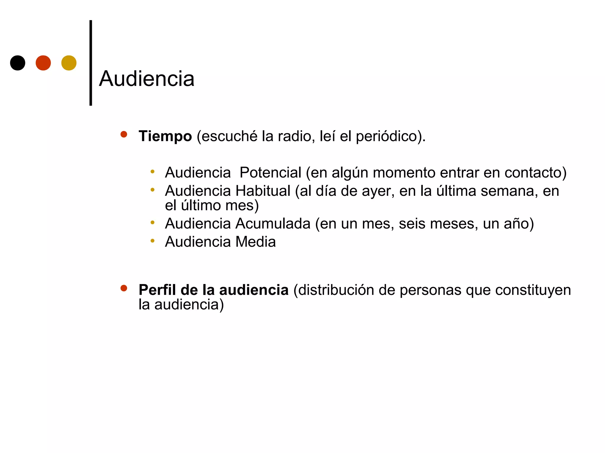 Audiencia

    Tiempo (escuché la radio, leí el periódico).

      • Audiencia Potencial (en algún momento entrar en contacto)
      • Audiencia Habitual (al día de ayer, en la última semana, en
        el último mes)
      • Audiencia Acumulada (en un mes, seis meses, un año)
      • Audiencia Media


    Perfil de la audiencia (distribución de personas que constituyen
     la audiencia)
 