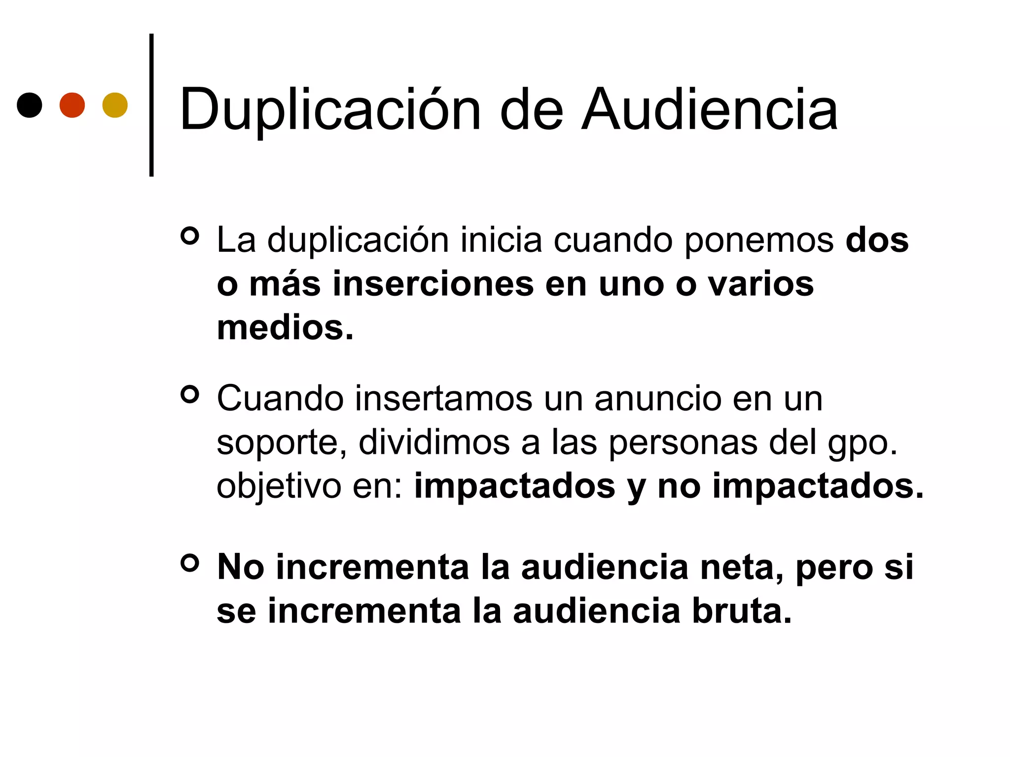 Duplicación de Audiencia
   La duplicación inicia cuando ponemos dos
    o más inserciones en uno o varios
    medios.
   Cuando insertamos un anuncio en un
    soporte, dividimos a las personas del gpo.
    objetivo en: impactados y no impactados.

   No incrementa la audiencia neta, pero si
    se incrementa la audiencia bruta.
 