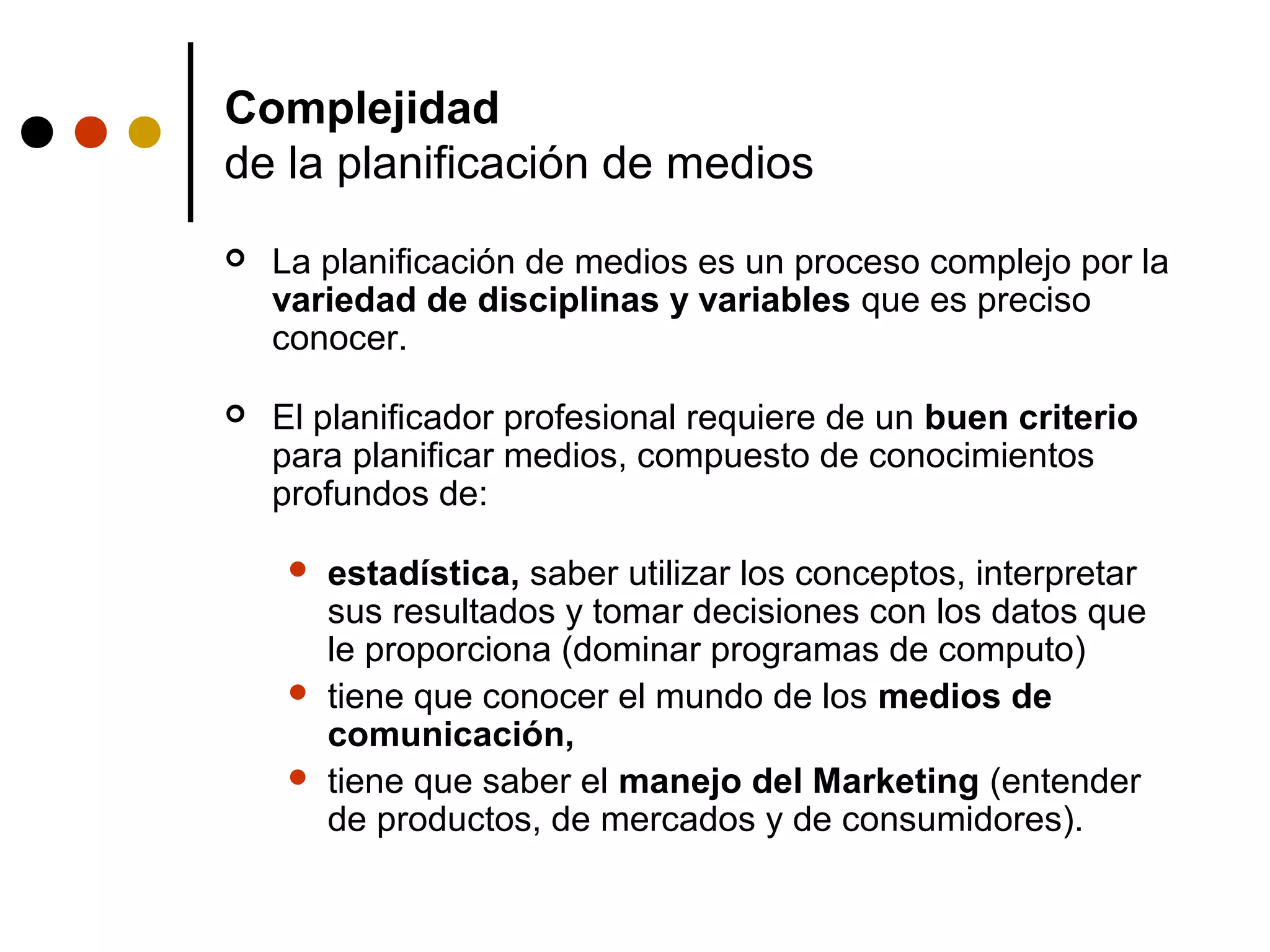 Complejidad
de la planificación de medios
   La planificación de medios es un proceso complejo por la
    variedad de disciplinas y variables que es preciso
    conocer.

   El planificador profesional requiere de un buen criterio
    para planificar medios, compuesto de conocimientos
    profundos de:

        estadística, saber utilizar los conceptos, interpretar
         sus resultados y tomar decisiones con los datos que
         le proporciona (dominar programas de computo)
        tiene que conocer el mundo de los medios de
         comunicación,
        tiene que saber el manejo del Marketing (entender
         de productos, de mercados y de consumidores).
 