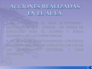 SE APLICAN EN EL AULA ACTIVIDADES  MATEMATICAS QUE  TENGAN  UN GRADO DE DIFICULTAD PARA EL ALUMNO Y PUEDA DESARROLLAR LAS COMPETENCIAS. SE REALIZAN PLANTEAMIENTOS CONTINUOS BUSCANDO QUE TENGAN SIMILITUD CON LOS DE LAS EVALUACIONES EXTERNAS. ( CADA DOCENTE) 