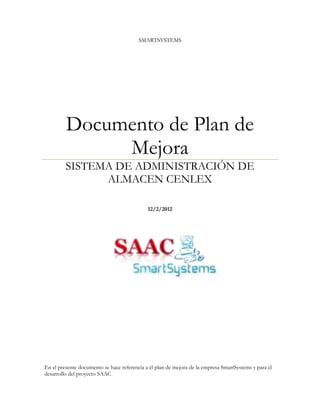 SMARTSYSTEMS




         Documento de Plan de
              Mejora
         SISTEMA DE ADMINISTRACIÓN DE
               ALMACEN CENLEX

                                             12/2/2012




En el presente documento se hace referencia a él plan de mejora de la empresa SmartSystems y para el
desarrollo del proyecto SAAC
 
