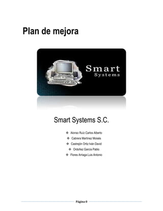 Página 0
Plan de mejora
Smart Systems S.C.
 Alonso Ruíz Carlos Alberto
 Cabrera Martínez Moisés
 Castrejón Ortiz Iván David
 Ordoñez García Pablo
 Flores Arriaga Luis Antonio
 