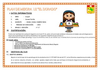 I. DATOS INFORMATIVOS
1. DREU : Ucayali
2. UGEL : Coronel Portillo
3. DOCENTE : KIARA JASSU COMPIZ RIOS
4. PERIODO DE EJECUCIÓN : 2023
5. GRADO Y SECCIÓN : 4 ‘’C”
II. JUSTIFICACIÓN:
Frente a los resultados de la evaluación diagnostica en el aula 4’’C de grado, se ha priorizado establecer diferentes actividades como estrategias para la
mejora de los aprendizajes de nuestros estudiantes en las siguientes competencias para alcanzar el
nivel satisfactorio en un mayor porcentaje. Ya que los estudiantes vienen de una realidad cuya virtualidad afecto el proceso de aprendizaje de los estudiantes.
III.BASE LEGAL
 Constitución política del Perú
 Ley N° 28044, Ley General de Educación.
 Decreto Supremo N°013-2004-ED, Reglamento de Educación Básica Regular.
 Resolución ministerial Nº 220-2020.
 Resolución Directora Regional Nº 000113-2020.
 Resolución viceministerial N° 273-2020-MINEDU
IV. OBJETIVOS DEL PLAN
4.1. OBJETIVO GENERAL:
Mejorar el nivel de logro de los aprendizajes de los estudiantes de la I. E Nº 64017 del aula del 4’’C’’, en las diferentes competencias priorizadas, a través
de un servicio educativo eficiente, con calidad, equidad y respeto entre todos, que contribuya a la formación integral de los estudiantes, al
pleno desarrollo de sus capacidades, a la práctica de valores éticos, morales y democráticos.
 