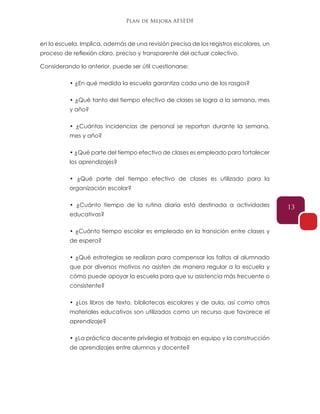 Plan de Mejora AFSEDF
13
en la escuela. Implica, además de una revisión precisa de los registros escolares, un
proceso de reflexión claro, preciso y transparente del actuar colectivo.
Considerando lo anterior, puede ser útil cuestionarse:
• ¿En qué medida la escuela garantiza cada uno de los rasgos?
• ¿Qué tanto del tiempo efectivo de clases se logra a la semana, mes
y año?
• ¿Cuántas incidencias de personal se reportan durante la semana,
mes y año?
• ¿Qué parte del tiempo efectivo de clases es empleado para fortalecer
los aprendizajes?
• ¿Qué parte del tiempo efectivo de clases es utilizado para la
organización escolar?
• ¿Cuánto tiempo de la rutina diaria está destinada a actividades
educativas?
• ¿Cuánto tiempo escolar es empleado en la transición entre clases y
de espera?
• ¿Qué estrategias se realizan para compensar las faltas al alumnado
que por diversos motivos no asisten de manera regular a la escuela y
cómo puede apoyar la escuela para que su asistencia más frecuente o
consistente?
• ¿Los libros de texto, bibliotecas escolares y de aula, así como otros
materiales educativos son utilizados como un recurso que favorece el
aprendizaje?
• ¿La práctica docente privilegia el trabajo en equipo y la construcción
de aprendizajes entre alumnos y docente?
 