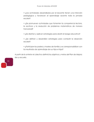 Plan de Mejora AFSEDF
14
• ¿Las actividades desarrolladas por el docente tienen una intención
pedagógica y favorecen el aprendizaje durante toda la jornada
escolar?
• ¿Se promueven actividades que fomenten la competencia lectora,
la escritura y la resolución de problemas matemáticos de manera
transversal?
• ¿Se diseñan y aplican estrategias para abatir el rezago educativo?
• ¿Se definen y desarrollan estrategias para combatir la deserción
escolar?
• ¿Participan los padres y madres de familia y se corresponsabilizan con
los resultados de aprendizaje de sus hijos e hijas?
A partir de lo anterior el colectivo definirá los objetivos y metas del Plan de Mejora
de su escuela.
 