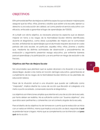 Plan de Mejora AFSEDF
15
OBJETIVOS
El fin primordial del Plan de Mejora es definir los aspectos que se desean mejorar para
asegurar que los niños, niñas, jóvenes y adultos que asisten a la escuela, ejerzan su
derecho a una educación de calidad, así como prestar el servicio educativo con
eficacia, enfocado a garantizar el logro de aprendizajes de TODOS.
Al cumplir con dicho objetivo, es necesario precisar los aspectos que se desean
mejorar en torno a los rasgos de la Normalidad Escolar Mínima identificados
durante el diagnóstico, como áreas susceptibles de mejora por la comunidad
escolar, enfatizando los aprendizajes que el alumnado requiere alcanzar en cada
periodo del ciclo escolar, en particular, aquellos niños, niñas, jóvenes y adultos
que, mediante las distintas actividades de observación y procedimientos de
evaluación y seguimiento presentan rezago educativo, por enfrentar barreras
para el aprendizaje y la participación y se encuentran en riesgo de exclusión o de
fracaso.
Objetivos del Plan de Mejora Escolar
Son enunciados que plantean qué se quiere alcanzar o la situación a la que se
desea llegar, aluden a las metas en función del logro educativo, garantizando el
cumplimiento de los rasgos de la Normalidad Escolar Mínima en los planteles de
educación básica.
Pasar de la situación actual a una situación que pueda ser calificada como
“mejorada”, implica diseñar los cursos de acción que llevarán al colegiado a la
meta o punto acordado, consensado durante el diagnóstico.
Los objetivos son intenciones amplias que orientan el curso de acción de la escuela,
por tanto deben ser realistas. No es suficiente contar con “buenos objetivos”, sino
que éstos sean pertinentes y coherentes con el contexto singular de la escuela.
Para el diseño de los objetivos ha de tomarse en cuenta que la redacción se inicia
con un verbo en infinitivo, mismo que implica una acción, es decir, responde al qué
se pretende hacer o lograr, mismo que se complementa con la intención o el para
qué de la acción.
 