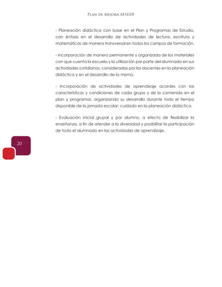Plan de Mejora AFSEDF
20
- Planeación didáctica con base en el Plan y Programas de Estudio,
con énfasis en el desarrollo de actividades de lectura, escritura y
matemáticas de manera transversal en todos los campos de formación.
- Incorporación de manera permanente y organizada de los materiales
con que cuenta la escuela y la utilización por parte del alumnado en sus
actividades cotidianas: consideradas por los docentes en la planeación
didáctica y en el desarrollo de la misma.
- Incorporación de actividades de aprendizaje acordes con las
características y condiciones de cada grupo y de lo contenido en el
plan y programas, organizando su desarrollo durante todo el tiempo
disponible de la jornada escolar: cuidado en la planeación didáctica.
- Evaluación inicial grupal y por alumno, a efecto de flexibilizar la
enseñanza, a fin de atender a la diversidad y posibilitar la participación
de todo el alumnado en las actividades de aprendizaje.
 