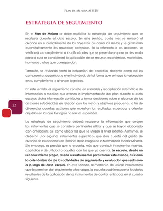 Plan de Mejora AFSEDF
22
ESTRATEGIA DE SEGUIMIENTO
En el Plan de Mejora se debe explicitar la estrategia de seguimiento que se
realizará durante el ciclo escolar. En este sentido, cada mes se revisará el
avance en el cumplimiento de los objetivos, así como las metas y se graficarán
cuantitativamente los resultados obtenidos. En lo referente a las acciones, se
verificará su cumplimiento o las dificultades que se presentaron para su desarrollo
para lo cual se considerará la aplicación de los recursos económicos, materiales,
humanos u otros que correspondan.
También, se revisarán tanto la actuación del colectivo docente como de los
compromisos adquiridos a nivel individual, de tal forma que se haga la valoración
en su cumplimiento o avances logrados.
En este sentido, el seguimiento consiste en el análisis y recopilación sistemática de
información a medida que avanza la implementación del plan durante el ciclo
escolar; dicha información contribuirá a tomar decisiones sobre el alcance de las
acciones establecidas en relación con las metas y objetivos propuestos, a fin de
diferenciar aquellas acciones que muestran los resultados esperados y orientar
aquéllas en las que los logros no son los esperados.
La estrategia de seguimiento deberá recuperar la información que arrojen
los instrumentos que se considere pertinentes utilizar y que se hayan elaborado
con antelación, así como ubicar los que se utilizan a nivel externo. Asimismo, se
deberán usar algunos instrumentos específicos que dan cuenta del grado de
avance de las acciones en términos de lo Rasgos de la Normalidad Escolar Mínima.
Sin embargo, es preciso que la escuela, más que construir instrumentos nuevos,
capitalice y dé utilidad a aquéllos con los que ya cuenta. La escuela, desde un
reconocimiento propio, diseña sus instrumentos para valorar este avance, así como
la calendarización de las actividades de seguimiento y evaluación que realizarán
a lo largo del ciclo escolar. En este sentido, al momento de ubicar instrumentos
que le permitan dar seguimiento a los rasgos, la escuela podrá recuperar los datos
resultantes de la aplicación de los instrumentos de control enlistados en el cuadro
siguiente.
 