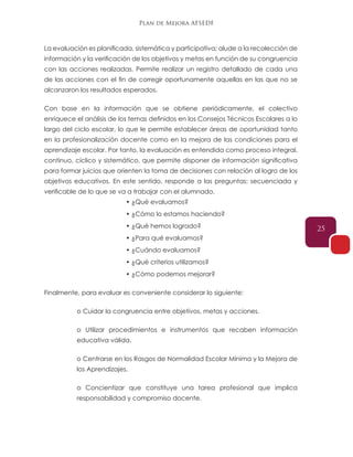 Plan de Mejora AFSEDF
25
La evaluación es planificada, sistemática y participativa; alude a la recolección de
información y la verificación de los objetivos y metas en función de su congruencia
con las acciones realizadas. Permite realizar un registro detallado de cada una
de las acciones con el fin de corregir oportunamente aquellas en las que no se
alcanzaron los resultados esperados.
Con base en la información que se obtiene periódicamente, el colectivo
enriquece el análisis de los temas definidos en los Consejos Técnicos Escolares a lo
largo del ciclo escolar, lo que le permite establecer áreas de oportunidad tanto
en la profesionalización docente como en la mejora de las condiciones para el
aprendizaje escolar. Por tanto, la evaluación es entendida como proceso integral,
continuo, cíclico y sistemático, que permite disponer de información significativa
para formar juicios que orienten la toma de decisiones con relación al logro de los
objetivos educativos. En este sentido, responde a las preguntas: secuenciada y
verificable de lo que se va a trabajar con el alumnado.
• ¿Qué evaluamos?
• ¿Cómo lo estamos haciendo?
• ¿Qué hemos logrado?
• ¿Para qué evaluamos?
• ¿Cuándo evaluamos?
• ¿Qué criterios utilizamos?
• ¿Cómo podemos mejorar?
Finalmente, para evaluar es conveniente considerar lo siguiente:
o Cuidar la congruencia entre objetivos, metas y acciones.
o Utilizar procedimientos e instrumentos que recaben información
educativa válida.
o Centrarse en los Rasgos de Normalidad Escolar Mínima y la Mejora de
los Aprendizajes.
o Concientizar que constituye una tarea profesional que implica
responsabilidad y compromiso docente.
 