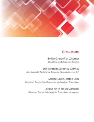Directorio
Emilio Chuayffet Chemor
Secretario de Educación Pública
Luis Ignacio Sánchez Gómez
Administrador Federal de Servicios Educativos en el D.F.
María Luisa Gordillo Díaz
Directora General de Operación de Servicios Educativos
Leticia de la Hoya Villarreal
Directora General de Servicios Educativos Iztapalapa
 