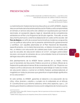 Plan de Mejora AFSEDF
5
PRESENTACIÓN
(…) hemos podido emprender una Reforma Educativa (…) que tiene como
meta brindar educación de calidad a todos los mexicanos.
Emilio Chuayffet Chemor1
Secretario de Educación Pública
La Administración Federal de Servicios Educativos en el DF (AFSEDF), órgano
desconcentrado de la Secretaría de Educación Pública, está comprometida
en brindar un servicio educativo de calidad con equidad para que todo el
alumnado, sin excepción alguna, logre el desarrollo de las competencias
señaladas en el Plan y los Programas de Estudio vigentes. Para ello, en este
documento promueve y orienta la elaboración en cada centro escolar, del
Plan de Mejora con el fin de avanzar hacia iniciativas modernas congruentes
con las políticas educativas de la presente administración gubernamental
y contribuir, con aquéllas plasmadas en el Plan Nacional de Desarrollo,
específicamente, con la Meta Nacional dos, un México Incluyente y con la
tres, un México con educación de calidad para todos, como medio para
que las escuelas de educación básica en el D.F. consigan potencializar
recursos y encauzar los esfuerzos de sus comunidades hacia el incremento
del logro educativo del alumnado.
Este planteamiento de la AFSEDF tienen sustento en su Misión, misma
que la Secretaría de Educación Pública enunció en el Diario Oficial de la
Federación publicado el viernes 30 de noviembre de 2012, de “Propiciar una
mejora continua del proceso de enseñanza aprendizaje en todos los niveles
de educación básica y normal en el Distrito Federal, profesionalizando al
magisterio en todos los procesos que garanticen el aprendizaje significativo
en los educandos”.2
En este sentido, la AFSEDF, garantiza el derecho a la educación de los
niños, niñas, jóvenes y adultos y cumple con lo estipulado en el Artículo
3º. Constitucional cuya reforma adiciona, entre otros aspectos, que (…) El
Estado garantizará la calidad en la educación obligatoria de manera que los
1
Chuayffet Chemor, Emilio (SEP). Palabras Inaugurales, Taller de Supervisores de Educación Básica. Monterrey,
Nuevo León, Junio 2013
2
DIARIO OFICIAL (Segunda Sección-Vespertina) Viernes 30 de noviembre de 2012. Página 61
 