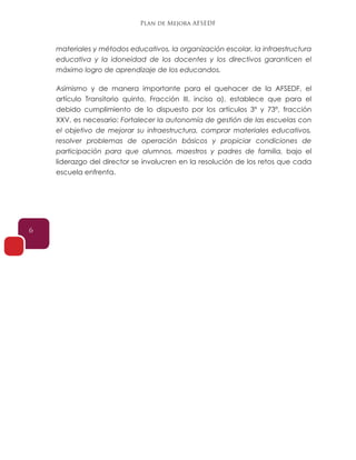 Plan de Mejora AFSEDF
6
materiales y métodos educativos, la organización escolar, la infraestructura
educativa y la idoneidad de los docentes y los directivos garanticen el
máximo logro de aprendizaje de los educandos.
Asimismo y de manera importante para el quehacer de la AFSEDF, el
artículo Transitorio quinto, Fracción III, inciso a), establece que para el
debido cumplimiento de lo dispuesto por los artículos 3º y 73º, fracción
XXV, es necesario: Fortalecer la autonomía de gestión de las escuelas con
el objetivo de mejorar su infraestructura, comprar materiales educativos,
resolver problemas de operación básicos y propiciar condiciones de
participación para que alumnos, maestros y padres de familia, bajo el
liderazgo del director se involucren en la resolución de los retos que cada
escuela enfrenta.
 