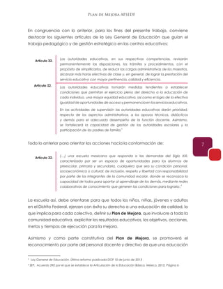 Plan de Mejora AFSEDF
7
En congruencia con lo anterior, para los fines del presente trabajo, conviene
destacar los siguientes artículos de la Ley General de Educación que guían el
trabajo pedagógico y de gestión estratégica en los centros educativos:
Todo lo anterior para orientar las acciones hacía la conformación de:
La escuela así, debe orientarse para que todos los niños, niñas, jóvenes y adultos
en el Distrito Federal, ejerzan con éxito su derecho a una educación de calidad, lo
que implica para cada colectivo, definir su Plan de Mejora, que involucre a toda la
comunidad educativa, explicitar los resultados educativos, los objetivos, acciones,
metas y tiempos de ejecución para la mejora.
Asimismo y como parte constitutiva del Plan de Mejora, se promoverá el
reconocimiento por parte del personal docente y directivo de que una educación
Las autoridades educativas, en sus respectivas competencias, revisarán
permanentemente las disposiciones, los trámites y procedimientos, con el
propósito de simplificarlos, de reducir las cargas administrativas de los maestros,
alcanzar más horas efectivas de clase y, en general, de lograr la prestación del
servicio educativo con mayor pertinencia, calidad y eficiencia.
(…) una escuela mexicana que responda a las demandas del Siglo XXI,
caracterizada por ser un espacio de oportunidades para los alumnos de
preescolar, primaria y secundaria, cualquiera que sea su condición personal,
socioeconómica o cultural; de inclusión, respeto y libertad con responsabilidad
por parte de los integrantes de la comunidad escolar, donde se reconozca la
capacidad de todos para aportar al aprendizaje de los demás, mediante redes
colaborativas de conocimiento que generen las condiciones para lograrlo;.
Las autoridades educativas tomarán medidas tendientes a establecer
condiciones que permitan el ejercicio pleno del derecho a la educación de
cada individuo, una mayor equidad educativa, así como el logro de la efectiva
igualdad de oportunidades de acceso y permanencia en los servicios educativos.
En las actividades de supervisión las autoridades educativas darán prioridad,
respecto de los aspectos administrativos, a los apoyos técnicos, didácticos
y demás para el adecuado desempeño de la función docente. Asimismo,
se fortalecerá la capacidad de gestión de las autoridades escolares y la
participación de los padres de familia.
Artículo 22.
Artículo 22.
Artículo 32.
3
4
3
Ley General de Educación. Última reforma publicada DOF 10 de junio de 2013
4
SEP, Acuerdo 592 por el que se establece la Articulación de la Educación Básica. México, 2012. Página 6
 