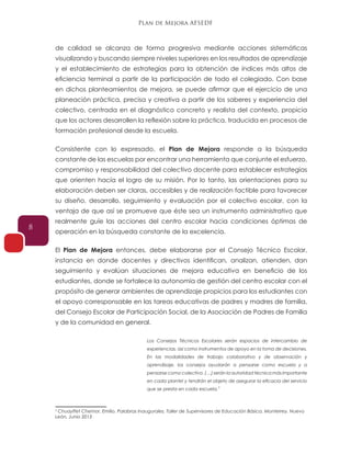 Plan de Mejora AFSEDF
8
de calidad se alcanza de forma progresiva mediante acciones sistemáticas
visualizando y buscando siempre niveles superiores en los resultados de aprendizaje
y el establecimiento de estrategias para la obtención de índices más altos de
eficiencia terminal a partir de la participación de todo el colegiado. Con base
en dichos planteamientos de mejora, se puede afirmar que el ejercicio de una
planeación práctica, precisa y creativa a partir de los saberes y experiencia del
colectivo, centrada en el diagnóstico concreto y realista del contexto, propicia
que los actores desarrollen la reflexión sobre la práctica, traducida en procesos de
formación profesional desde la escuela.
Consistente con lo expresado, el Plan de Mejora responde a la búsqueda
constante de las escuelas por encontrar una herramienta que conjunte el esfuerzo,
compromiso y responsabilidad del colectivo docente para establecer estrategias
que orienten hacía el logro de su misión. Por lo tanto, las orientaciones para su
elaboración deben ser claras, accesibles y de realización factible para favorecer
su diseño, desarrollo, seguimiento y evaluación por el colectivo escolar, con la
ventaja de que así se promueve que éste sea un instrumento administrativo que
realmente guíe las acciones del centro escolar hacia condiciones óptimas de
operación en la búsqueda constante de la excelencia.
El Plan de Mejora entonces, debe elaborarse por el Consejo Técnico Escolar,
instancia en donde docentes y directivos identifican, analizan, atienden, dan
seguimiento y evalúan situaciones de mejora educativa en beneficio de los
estudiantes, donde se fortalece la autonomía de gestión del centro escolar con el
propósito de generar ambientes de aprendizaje propicios para los estudiantes con
el apoyo corresponsable en las tareas educativas de padres y madres de familia,
del Consejo Escolar de Participación Social, de la Asociación de Padres de Familia
y de la comunidad en general.
Los Consejos Técnicos Escolares serán espacios de intercambio de
experiencias, así como instrumentos de apoyo en la toma de decisiones.
En las modalidades de trabajo colaborativo y de observación y
aprendizaje, los consejos ayudarán a pensarse como escuela y a
pensarse como colectivo. (…) serán la autoridad técnica más importante
en cada plantel y tendrán el objeto de asegurar la eficacia del servicio
que se presta en cada escuela.
5
Chuayffet Chemor, Emilio. Palabras Inaugurales, Taller de Supervisores de Educación Básica. Monterrey, Nuevo
León, Junio 2013
5
 