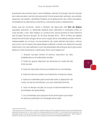 Plan de Mejora AFSEDF
9
El presente documento tiene como finalidad, orientar al Consejo Técnico Escolar
de cada escuela o servicio de educación inicial, preescolar, primaria, secundaria,
especial y de adultos, del Distrito Federal, en la elaboración de su Plan de Mejora,
al establecer los elementos sustantivos y necesarios para su elaboración.
Dado que las acciones, metas y tiempos de ejecución del Plan de Mejora
requieren precisión, su desarrollo deberá estar orientado a resultados entre un
ciclo escolar y otro. Esto implica su construcción anual durante la fase intensiva
del Consejo Técnico Escolar. En el Ciclo Escolar 2013 – 2014, el Plan de Mejora
estará encaminado al logro de los ocho rasgos de la normalidad escolar mínima0
indispensables en el buen funcionamiento de cada plantel educativo, mismos
que, junto con la mejora del aprendizaje (calidad) y el alto a la deserción escolar
(retención), han sido definidos como las prioridades del enfoque de la educación
básica a nivel nacional en nuestro país. Estos ocho rasgos son:
1. Nuestra escuela brinda el servicio educativo los días
establecidos en el calendario escolar.
2. Todos los grupos disponen de docentes en cada día del
ciclo escolar.
3. Todos los docentes inician puntualmente sus actividades.
4. Todos los alumnos asisten puntualmente a todas las clases.
5. Todos los materiales para el estudio están a disposición de
cada uno de los estudiantes y se usan sistemáticamente.
6. Todo el tiempo escolar se ocupa fundamentalmente en
actividades de aprendizaje.
7. Las actividades que propone el docente logran que todos
los alumnos participen en el trabajo de la clase.
6
Estos rasgos son una adaptación a nuestro contexto mexicano de los elementos básicos de la oportunidad para
aprender publicados en un documento de trabajo elaborado por EQUIP2. “Oportunidad para Aprender: Una
estrategia de gran impacto para mejorar los resultados educativos en los países en desarrollo”. USAID. Página 6.
Extraído el 24 de mayo de 2013 de http://www.equip123.net/docs/e2-OTLSpanish%282%29.pdf
6
 