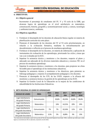 6
4. OBJETIVOS:
4.1. Objetivo general
Incrementar el porcentaje de estudiantes del IV, V y VI ciclo de la EBR, que
alcanzan logros de aprendizaje en el nivel satisfactorio en matemática,
comunicación, historia, geografía y economía/personal social, y ciencia, tecnología
y ambiente/ciencia y ambiente.
4.2. Objetivos específicos
1. Fortalecer el desempeño de los docentes de educación básica regular en materia de
planificación curricular de corto plazo.
2. Potenciar el desempeño de los docentes del IV al VI ciclo prioritariamente, en
relación a la evaluación formativa, mediante la retroalimentación por
descubrimiento o reflexión en el proceso de enseñanza-aprendizaje.
3. Fortalecer el desempeño de los docentes, en materia de elaboración y aplicación de
instrumentos de evaluación de los aprendizajes, priorizando los ciclos y áreas que
van a ser evaluadas por la ECE.
4. Impulsar la asistencia técnica y monitoreo a los docentes, respecto al pleno y
adecuado uso adecuado de los diversos materiales educativos y recursos TIC en el
proceso de enseñanza aprendizaje.
5. Impulsar la asistencia técnica y monitoreo a los docentes, para propiciar un clima
favorable para el aprendizaje en las instituciones educativas.
6. Impulsar la asistencia técnica y monitoreo a los directivos, para potenciar su
liderazgo pedagógico y mejorar el acompañamiento pedagógico a los docentes.
7. Potenciar el desempeño de los ETL de las UGEL respecto a la eficacia del
monitoreo y asistencia técnica a la gestión de los aprendizajes en las II.EE.
8. Impulsar la Gestión Local de la Educación en la mejora de las condiciones de
educabilidad de las Instituciones Educativas.
5. META REGIONAL DE LOGRO DE APRENDIZAJES
NIVELES DE LOGRO ÁREA
2015 -
ECE
2016 -
ECE
2017 -
ERA
METAS PDRC*
2017 2018
Logro Satisfactorio
4to grado Primaria
Comunicación 20,8% 18,24% 24,8% 28,8%
Logro Satisfactorio
4to grado Primaria
Matemática 16% 14,55% 20% 24%
Logro Satisfactorio
2do grado Secundaria
Comunicación 7% 7% 10,16% 11% 15%
Logro Satisfactorio
2do grado Secundaria
Matemática 3,5% 5% 8,89% 9% 13%
*Las metas fueron formuladas a partir del acuerdo del Plan de Desarrollo Regional Concertado- PDRC, condición que indica que se debe
lograr un crecimiento de 4% en cada año, en función a la ECE 2016.
 
