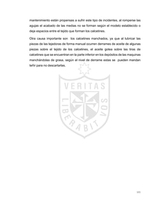 101
mantenimiento están propensas a sufrir este tipo de incidentes, al romperse las
agujas el acabado de las medias no se forman según el modelo establecido o
deja espacios entre el tejido que forman los calcetines.
Otra causa importante son los calcetines manchados, ya que al lubricar las
piezas de las tejedoras de forma manual ocurren derrames de aceite de algunas
piezas sobre el tejido de los calcetines, el aceite gotea sobre las tiras de
calcetines que se encuentran en la parte inferior en los depósitos de las maquinas
manchándolas de grasa, según el nivel de derrame estas se pueden mandan
teñir para no descartarlas.
 