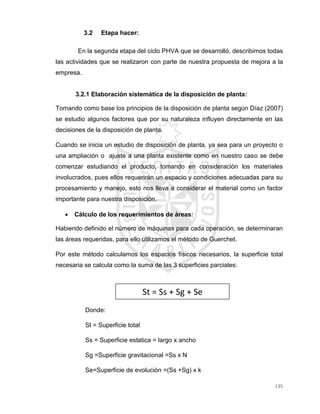 135
3.2 Etapa hacer:
En la segunda etapa del ciclo PHVA que se desarrolló, describimos todas
las actividades que se realizaron con parte de nuestra propuesta de mejora a la
empresa.
3.2.1 Elaboración sistemática de la disposición de planta:
Tomando como base los principios de la disposición de planta según Díaz (2007)
se estudio algunos factores que por su naturaleza influyen directamente en las
decisiones de la disposición de planta.
Cuando se inicia un estudio de disposición de planta, ya sea para un proyecto o
una ampliación o ajuste a una planta existente como en nuestro caso se debe
comenzar estudiando el producto, tomando en consideración los materiales
involucrados, pues ellos requerirán un espacio y condiciones adecuadas para su
procesamiento y manejo, esto nos lleva a considerar el material como un factor
importante para nuestra disposición.
 Cálculo de los requerimientos de áreas:
Habiendo definido el número de máquinas para cada operación, se determinaran
las áreas requeridas, para ello utilizamos el método de Guerchet.
Por este método calculamos los espacios físicos necesarios, la superficie total
necesaria se calcula como la suma de las 3 superficies parciales:
Donde:
St = Superficie total
Ss = Superficie estatica = largo x ancho
Sg =Superficie gravitacional =Ss x N
Se=Superficie de evolución =(Ss +Sg) x k
St = Ss + Sg + Se
 