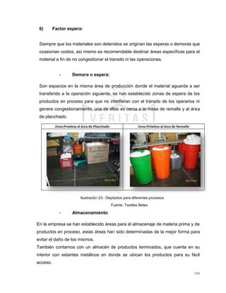 146
6) Factor espera:
Siempre que los materiales son detenidos se originan las esperas o demoras que
ocasionan costos, así mismo es recomendable destinar áreas específicas para el
material a fin de no congestionar el transito ni las operaciones.
- Demora o espera:
Son espacios en la misma área de producción donde el material aguarda a ser
transferido a la operación siguiente, se han establecido zonas de espera de los
productos en proceso para que no interfieran con el tránsito de los operarios ni
genere congestionamiento, una de ellas es cerca a la mesa de remalle y al área
de planchado.
Ilustración 23.- Depósitos para diferentes procesos
Fuente: Textiles Betex
- Almacenamiento
En la empresa se han establecido áreas para el almacenaje de materia prima y de
productos en proceso, estas áreas han sido determinadas de la mejor forma para
evitar el daño de los mismos.
También contamos con un almacén de productos terminados, que cuenta en su
interior con estantes metálicos en donde se ubican los productos para su fácil
acceso.
 