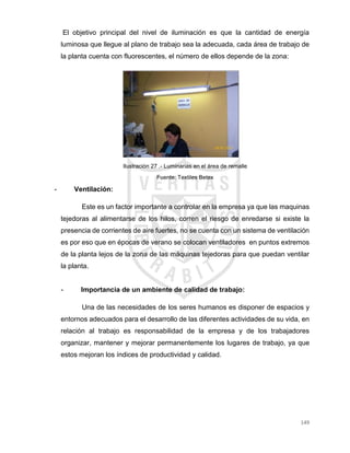 149
El objetivo principal del nivel de iluminación es que la cantidad de energía
luminosa que llegue al plano de trabajo sea la adecuada, cada área de trabajo de
la planta cuenta con fluorescentes, el número de ellos depende de la zona:
Ilustración 27 .- Luminarias en el área de remalle
Fuente: Textiles Betex
- Ventilación:
Este es un factor importante a controlar en la empresa ya que las maquinas
tejedoras al alimentarse de los hilos, corren el riesgo de enredarse si existe la
presencia de corrientes de aire fuertes, no se cuenta con un sistema de ventilación
es por eso que en épocas de verano se colocan ventiladores en puntos extremos
de la planta lejos de la zona de las máquinas tejedoras para que puedan ventilar
la planta.
- Importancia de un ambiente de calidad de trabajo:
Una de las necesidades de los seres humanos es disponer de espacios y
entornos adecuados para el desarrollo de las diferentes actividades de su vida, en
relación al trabajo es responsabilidad de la empresa y de los trabajadores
organizar, mantener y mejorar permanentemente los lugares de trabajo, ya que
estos mejoran los índices de productividad y calidad.
 