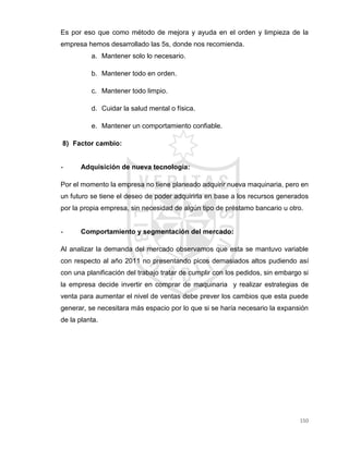 150
Es por eso que como método de mejora y ayuda en el orden y limpieza de la
empresa hemos desarrollado las 5s, donde nos recomienda.
a. Mantener solo lo necesario.
b. Mantener todo en orden.
c. Mantener todo limpio.
d. Cuidar la salud mental o física.
e. Mantener un comportamiento confiable.
8) Factor cambio:
- Adquisición de nueva tecnología:
Por el momento la empresa no tiene planeado adquirir nueva maquinaria, pero en
un futuro se tiene el deseo de poder adquirirla en base a los recursos generados
por la propia empresa, sin necesidad de algún tipo de préstamo bancario u otro.
- Comportamiento y segmentación del mercado:
Al analizar la demanda del mercado observamos que esta se mantuvo variable
con respecto al año 2011 no presentando picos demasiados altos pudiendo así
con una planificación del trabajo tratar de cumplir con los pedidos, sin embargo si
la empresa decide invertir en comprar de maquinaria y realizar estrategias de
venta para aumentar el nivel de ventas debe prever los cambios que esta puede
generar, se necesitara más espacio por lo que si se haría necesario la expansión
de la planta.
 