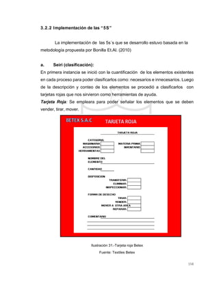 158
3.2.2 Implementación de las “5S”
La implementación de las 5s´s que se desarrollo estuvo basada en la
metodología propuesta por Bonilla Et.Al. (2010)
a. Seiri (clasificación):
En primera instancia se inició con la cuantificación de los elementos existentes
en cada proceso para poder clasificarlos como: necesarios e innecesarios. Luego
de la descripción y conteo de los elementos se procedió a clasificarlos con
tarjetas rojas que nos sirvieron como herramientas de ayuda.
Tarjeta Roja: Se empleara para poder señalar los elementos que se deben
vender, tirar, mover.
Ilustración 31.-Tarjeta roja Betex
Fuente: Textiles Betex
 