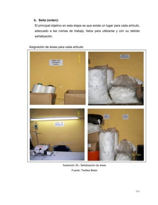 162
b. Seito (orden):
El principal objetivo en esta etapa es que exista un lugar para cada artículo,
adecuado a las rutinas de trabajo, listos para utilizarse y con su debida
señalización.
Asignación de áreas para cada artículo:
Ilustración 35.- Señalización de áreas
Fuente: Textiles Betex
 