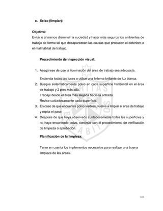 163
c. Seiso (limpiar):
Objetivo:
Evitar o al menos disminuir la suciedad y hacer más seguros los ambientes de
trabajo de forma tal que desaparezcan las causas que producen el deterioro o
el mal hábitat de trabajo.
Procedimiento de inspección visual:
1. Asegúrese de que la iluminación del área de trabajo sea adecuada.
Encienda todas las luces o utilice una linterna brillante de luz blanca.
2. Busque sistemáticamente polvo en cada superficie horizontal en el área
de trabajo y 2 pies más allá.
Trabaje desde el área más alejada hacia la entrada.
Revise cuidadosamente cada superficie.
3. En caso de que encuentre polvo visibles, vuelva a limpiar el área de trabajo
y repita el paso
4. Después de que haya observado cuidadosamente todas las superficies y
no haya encontrado polvo, continúe con el procedimiento de verificación
de limpieza o aprobación.
Planificación de la limpieza:
Tener en cuenta los implementos necesarios para realizar una buena
limpieza de las áreas.
 