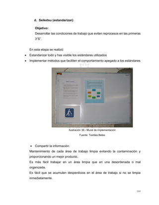 164
d. Seiketsu (estandarizar):
Objetivo:
Desarrollar las condiciones de trabajo que eviten reprocesos en las primeras
3”S”.
En esta etapa se realizó:
 Estandarizar todo y has visible los estándares utilizados
 Implementar métodos que faciliten el comportamiento apegado a los estándares
 Compartir la información:
Mantenimiento de cada área de trabajo limpia evitando la contaminación y
proporcionando un mejor producto.
Es más fácil trabajar en un área limpia que en una desordenada o mal
organizada.
Es fácil que se acumulen desperdicios en el área de trabajo si no se limpia
inmediatamente.
Ilustración 36.- Mural de implementación
Fuente: Textiles Betex
 