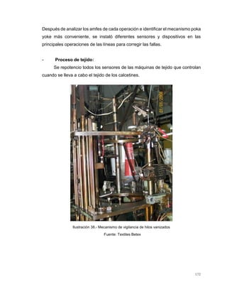 172
Después de analizar los amfes de cada operación e identificar el mecanismo poka
yoke más conveniente, se instaló diferentes sensores y dispositivos en las
principales operaciones de las líneas para corregir las fallas.
- Proceso de tejido:
Se repotencio todos los sensores de las máquinas de tejido que controlan
cuando se lleva a cabo el tejido de los calcetines.
Ilustración 38.- Mecanismo de vigilancia de hilos vanizados
Fuente: Textiles Betex
 