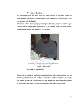 174
- Proceso de depilado:
La implementación se inició con una capacitación al operario sobre las
operaciones adicionales que se tendrían que hacer como las observaciones
minuciosas (ojo de águila).
El control evitara en mayor proporción procesar productos innecesarios que
al final serán desechados verificando si el calcetín tiene: un mal diseño,
manchas de aceite, deshilachado, incompleto.
Ilustración 41.- Inspección visual- área de depilado
Fuente: Textiles Betex
- Proceso de remallado:
Para este proceso se realizaron capacitaciones sobre operaciones que se
tienen que controlar como: verificar si el calcetín está mal depilado, manchas
de aceite, el ritmo de trabajo debido a que el operario por momentos acelera
o desacelera su producción y esto genera un acabado no tan bueno.
 
