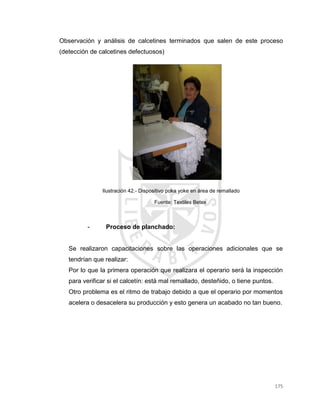175
Observación y análisis de calcetines terminados que salen de este proceso
(detección de calcetines defectuosos)
Ilustración 42.- Dispositivo poka yoke en área de remallado
Fuente: Textiles Betex
- Proceso de planchado:
Se realizaron capacitaciones sobre las operaciones adicionales que se
tendrían que realizar:
Por lo que la primera operación que realizara el operario será la inspección
para verificar si el calcetín: está mal remallado, desteñido, o tiene puntos.
Otro problema es el ritmo de trabajo debido a que el operario por momentos
acelera o desacelera su producción y esto genera un acabado no tan bueno.
 