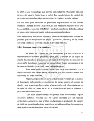 204
El QFD es una metodología que permite sistematizar la información obtenida
através del usuario hasta llegar a definir las características de calidad del
producto, permite saber sobre que aspectos del producto se debe mejorar.
En este caso para satisfacer los principales requerimientos de los clientes
(Acabado , solidez de color , suavidad ,etc ) es necesario mejorar y tener una
buena calidad en insumos (Hilo Nylon y elástico) , resistencia de tejido , solidez
de color e información de lavado en la presentación del producto .
Para lograr estos atributos es necesario identificar las operaciones críticas del
proceso que son la operación de Tejido , planchado , remalle y en las cuales
debemos establecer controles a través de diversos métodos.
3.2.8 Diseño de taguchi de calcetines:
El diseño de Taguchi es una herramienta que será usada en el
mejoramiento de nuestros procesos y productos, y también en las etapas de
diseño de productos y procesos con el objetivo de minimizar la variación del
desempeño de éstos en manos de los consumidores finales con respecto a los
factores ambientales como medio para mejorar la calidad
Para tener un producto de calidad éste debe estar diseñado con la
menor variación pero deben existir parámetros que nos ayuden a medir esta
variación y así poder reducirla.
Algo muy importante que toma en cuenta esta metodología es evaluar
el desempeño del producto en condiciones de campo durante el proceso de
diseño y que la variación funcional en el desempeño está influenciada por los
factores de ruido los cuales varían en el ambiente en el que los procesos o
productos están funcionando.
Con estas observaciones y los puntos antes mencionados Taguchi
desarrolló sistemas robustos que no fueran alterados por los factores
ambientales, aplicaremos este análisis en el proceso de producción del calcetín
de bebé, ya que este calcetín es un producto sensible por el tipo de usuario que
tiene y por el que se debe tener especial cuidado.
 