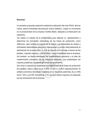 19
Resumen
La presente propuesta pretendía mediante la aplicación del ciclo PHVA, ahorrar
costos, elevar el bienestar del personal, reducir defectos y lograr un incremento
en la productividad de la empresa Textiles Betex, dedicada a la fabricación de
calcetines.
Se realizó un estudio de la problemática para elaborar el planteamiento y
determinar los principales indicadores de las líneas de producción, como
referencia para evaluar el impacto de la mejora. Las propuestas de mejora y
actividades desarrolladas estuvieron relacionadas a cumplir adecuadamente la
planificación de la producción, lo cual se traduce en la entrega a tiempo de los
pedidos, mayores ingresos, y por lo tanto, mayor rentabilidad para la empresa.
Así también, se diseñó actividades de mantenimiento autónomo y un plan de
mantenimiento preventivo de las máquinas tejedoras, que presentaban los
mayores problemas, buscando garantizar su rendimiento.
Con todo lo expuesto se incrementó la productividad de la líneas de producción
de caballero, bebe y dama en un 3.34%, 10.38 % y 4.45% respectivamente. El
análisis económico del estudio realizado, en un escenario pesimista, da un VAN
de S/.1 361 y una TIR trimestral de 11%, que son valores mayores a lo esperado
por los empresarios de la empresa.
 
