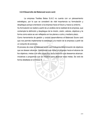 209
3.2.9 Desarrollo del Balanced score card:
La empresa Textiles Betex S.A.C no cuenta con un planeamiento
estratégico, por lo que se consideró de vital importancia su formulación y
despliegue porque orientaran a la empresa hacia el futuro y hacia su entorno.
Su formulación se realizó a partir de un análisis de la realidad de la empresa, que
contempla la definición y despliegue de la misión, visión, valores, objetivos y la
forma como estos se ven reflejados en los planes a corto y mediano plazo.
Como herramienta de gestión y control desarrollamos el Balanced Score card
que nos permite implementar la estrategia y la misión de la empresa a partir de
un conjunto de acciones.
El proceso de crear el balanced score card incluyó la determinación de objetivos
que se desean alcanzar, mediciones que midan el progreso hacia el alcance de
los objetivos, metas o el valor específico de la medición que deseamos alcanzar,
iniciativas o programas que se iniciarán para alcanzar esas metas. Se verá de
forma detallada en el Anexo 9.
 