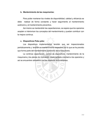 212
b. Mantenimiento de las maquinarias:
Para poder mantener los niveles de disponibilidad, calidad y eficiencia se
debe realizar de forma constante y hacer seguimiento al mantenimiento
autónomo y el mantenimiento preventivo.
Así mismo se mantendrán las capacitaciones, se espera que los operarios
acepten e interioricen los conceptos del mantenimiento y puedan contribuir con
la mejora continua.
c. Dispositivos Poka yoke:
Los dispositivos implementados tendrán que ser inspeccionados
periódicamente y tendrán un mantenimiento respectivo por lo que se ha previsto
que forme parte del mantenimiento autónomo de la maquinaria.
La continúa capacitación, control de dispositivos, mantenimiento de la
maquinaria y los planes de motivación implementada orientará a los operarios y
así se encuentren alineados con los objetivos de la empresa.
 