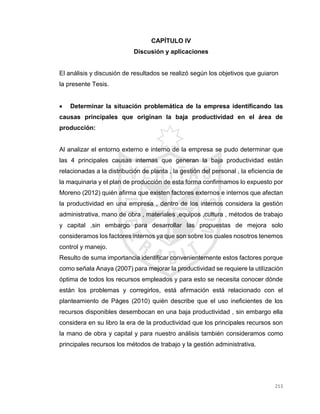 213
CAPÍTULO IV
Discusión y aplicaciones
El análisis y discusión de resultados se realizó según los objetivos que guiaron
la presente Tesis.
 Determinar la situación problemática de la empresa identificando las
causas principales que originan la baja productividad en el área de
producción:
Al analizar el entorno externo e interno de la empresa se pudo determinar que
las 4 principales causas internas que generan la baja productividad están
relacionadas a la distribución de planta , la gestión del personal , la eficiencia de
la maquinaria y el plan de producción de esta forma confirmamos lo expuesto por
Moreno (2012) quién afirma que existen factores externos e internos que afectan
la productividad en una empresa , dentro de los internos considera la gestión
administrativa, mano de obra , materiales ,equipos ,cultura , métodos de trabajo
y capital ,sin embargo para desarrollar las propuestas de mejora solo
consideramos los factores internos ya que son sobre los cuales nosotros tenemos
control y manejo.
Resulto de suma importancia identificar convenientemente estos factores porque
como señala Anaya (2007) para mejorar la productividad se requiere la utilización
óptima de todos los recursos empleados y para esto se necesita conocer dónde
están los problemas y corregirlos, está afirmación está relacionado con el
planteamiento de Páges (2010) quién describe que el uso ineficientes de los
recursos disponibles desembocan en una baja productividad , sin embargo ella
considera en su libro la era de la productividad que los principales recursos son
la mano de obra y capital y para nuestro análisis también consideramos como
principales recursos los métodos de trabajo y la gestión administrativa.
 