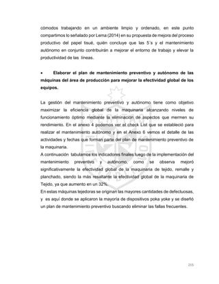 215
cómodos trabajando en un ambiente limpio y ordenado, en este punto
compartimos lo señalado por Lema (2014) en su propuesta de mejora del proceso
productivo del papel tisué, quién concluye que las 5´s y el mantenimiento
autónomo en conjunto contribuirán a mejorar el entorno de trabajo y elevar la
productividad de las líneas.
 Elaborar el plan de mantenimiento preventivo y autónomo de las
máquinas del área de producción para mejorar la efectividad global de los
equipos.
La gestión del mantenimiento preventivo y autónomo tiene como objetivo
maximizar la eficiencia global de la maquinaria alcanzando niveles de
funcionamiento óptimo mediante la eliminación de aspectos que mermen su
rendimiento. En el anexo 4 podemos ver el check List que se estableció para
realizar el mantenimiento autónomo y en el Anexo 6 vemos el detalle de las
actividades y fechas que forman parte del plan de mantenimiento preventivo de
la maquinaria.
A continuación tabulamos los indicadores finales luego de la implementación del
mantenimiento preventivo y autónomo, como se observa mejoró
significativamente la efectividad global de la maquinaria de tejido, remalle y
planchado, siendo la más resaltante la efectividad global de la maquinaria de
Tejido, ya que aumento en un 32%.
En estas máquinas tejedoras se originan las mayores cantidades de defectuosas,
y es aquí donde se aplicaron la mayoría de dispositivos poka yoke y se diseñó
un plan de mantenimiento preventivo buscando eliminar las fallas frecuentes.
 