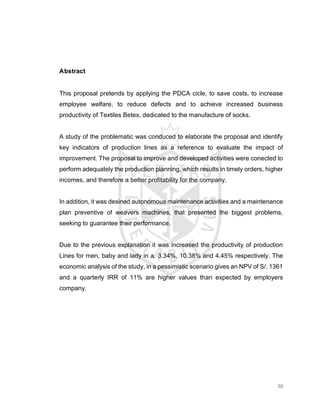 20
Abstract
This proposal pretends by applying the PDCA cicle, to save costs, to increase
employee welfare, to reduce defects and to achieve increased business
productivity of Textiles Betex, dedicated to the manufacture of socks.
A study of the problematic was conduced to elaborate the proposal and identify
key indicators of production lines as a reference to evaluate the impact of
improvement. The proposal to improve and developed activities were conected to
perform adequately the production planning, which results in timely orders, higher
incomes, and therefore a better profitability for the company.
In addition, it was desined autonomous maintenance activities and a maintenance
plan preventive of weavers machines, that presented the biggest problems,
seeking to guarantee their performance.
Due to the previous explanation it was increased the productivity of production
Lines for men, baby and lady in a. 3.34%, 10.38% and 4.45% respectively. The
economic analysis of the study, in a pessimistic scenario gives an NPV of S/. 1361
and a quarterly IRR of 11% are higher values than expected by employers
company.
 