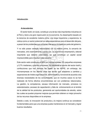 21
Introducción
Antecedentes
El sector textil, sin duda, constituye una de las más importantes industrias en
el Perú y tiene una gran repercusión en la economía. Su desempeño basado en
la tenencia de excelente materia prima, una larga trayectoria y experiencia, la
coloca como un sector potencial con altas expectativas para el desarrollo del país,
a pesar de los problemas que enfrenta y del apoyo limitado por parte del gobierno.
Y no sólo posee ventajas relacionadas con la materia prima, la cercanía de
mercados, sino esencialmente cuenta con la experiencia empresarial y laboral
importante que debería potenciarse, ya que constituye un capital social
imprescindible para impulsar esta industria.
Este sector está constituido el 94% por microempresas, 5% pequeñas empresas
y 0,7% medianas y grandes empresas. Es indudable el aporte del sector textil y
confecciones que han sentado las bases de las MYPE; sin embargo, las
microempresas en los últimos años han tenido que adaptarse a cambios y
expansiones de índole organizacional, administrativa y funcional de acuerdo a las
diversas necesidades de los consumidores, que en muchos casos no se han
realizado de forma efectiva encontrándose así con problemas relacionados.
La gestión, la competencia, escasa información de mercado, procesos no
estandarizados ,escasez de capacitación y falta de entrenamiento en el ámbito
de la calidad de los productos, generando así oportunidades de estudio, sobre
las cuales se pueden proponer mejoras que permitan obtener un mejor provecho
de los recursos disponibles en la empresa.
Debido a esto, la innovación de productos y la mejora continua se consideran
fundamentales para que una empresa pueda mantenerse en el mercado y lograr
buenos resultados.
 