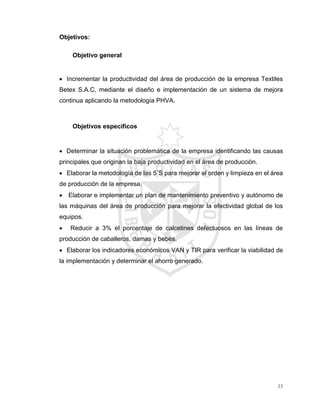 23
Objetivos:
Objetivo general
 Incrementar la productividad del área de producción de la empresa Textiles
Betex S.A.C, mediante el diseño e implementación de un sistema de mejora
continua aplicando la metodología PHVA.
Objetivos específicos
 Determinar la situación problemática de la empresa identificando las causas
principales que originan la baja productividad en el área de producción.
 Elaborar la metodología de las 5´S para mejorar el orden y limpieza en el área
de producción de la empresa.
 Elaborar e implementar un plan de mantenimiento preventivo y autónomo de
las máquinas del área de producción para mejorar la efectividad global de los
equipos.
 Reducir a 3% el porcentaje de calcetines defectuosos en las líneas de
producción de caballeros, damas y bebés.
 Elaborar los indicadores económicos VAN y TIR para verificar la viabilidad de
la implementación y determinar el ahorro generado.
 
