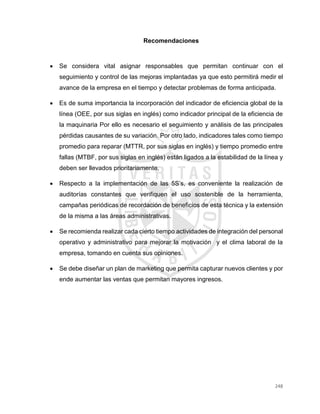 248
Recomendaciones
 Se considera vital asignar responsables que permitan continuar con el
seguimiento y control de las mejoras implantadas ya que esto permitirá medir el
avance de la empresa en el tiempo y detectar problemas de forma anticipada.
 Es de suma importancia la incorporación del indicador de eficiencia global de la
línea (OEE, por sus siglas en inglés) como indicador principal de la eficiencia de
la maquinaria Por ello es necesario el seguimiento y análisis de las principales
pérdidas causantes de su variación. Por otro lado, indicadores tales como tiempo
promedio para reparar (MTTR, por sus siglas en inglés) y tiempo promedio entre
fallas (MTBF, por sus siglas en inglés) están ligados a la estabilidad de la línea y
deben ser llevados prioritariamente.
 Respecto a la implementación de las 5S’s, es conveniente la realización de
auditorías constantes que verifiquen el uso sostenible de la herramienta,
campañas periódicas de recordación de beneficios de esta técnica y la extensión
de la misma a las áreas administrativas.
 Se recomienda realizar cada cierto tiempo actividades de integración del personal
operativo y administrativo para mejorar la motivación y el clima laboral de la
empresa, tomando en cuenta sus opiniones.
 Se debe diseñar un plan de marketing que permita capturar nuevos clientes y por
ende aumentar las ventas que permitan mayores ingresos.
 