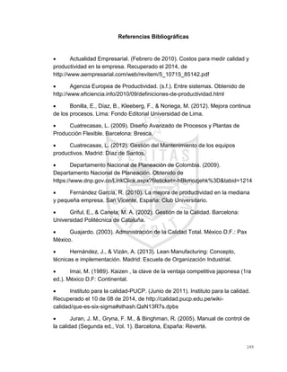 249
Referencias Bibliográficas
 Actualidad Empresarial. (Febrero de 2010). Costos para medir calidad y
productividad en la empresa. Recuperado el 2014, de
http://www.aempresarial.com/web/revitem/5_10715_85142.pdf
 Agencia Europea de Productividad. (s.f.). Entre sistemas. Obtenido de
http://www.eficiencia.info/2010/09/definiciones-de-productividad.html
 Bonilla, E., Díaz, B., Kleeberg, F., & Noriega, M. (2012). Mejora continua
de los procesos. Lima: Fondo Editorial Universidad de Lima.
 Cuatrecasas, L. (2009). Diseño Avanzado de Procesos y Plantas de
Producción Flexible. Barcelona: Bresca.
 Cuatrecasas, L. (2012). Gestión del Mantenimiento de los equipos
productivos. Madrid: Díaz de Santos.
 Departamento Nacional de Planeación de Colombia. (2009).
Departamento Nacional de Planeación. Obtenido de
https://www.dnp.gov.co/LinkClick.aspx?fileticket=-hBkmozjehk%3D&tabid=1214
 Fernández García, R. (2010). La mejora de productividad en la mediana
y pequeña empresa. San Vicente, España: Club Universitario.
 Griful, E., & Canela, M. A. (2002). Gestión de la Calidad. Barcelona:
Universidad Politécnica de Cataluña.
 Guajardo. (2003). Administración de la Calidad Total. México D.F.: Pax
México.
 Hernández, J., & Vizán, A. (2013). Lean Manufacturing: Concepto,
técnicas e implementación. Madrid: Escuela de Organización Industrial.
 Imai, M. (1989). Kaizen , la clave de la ventaja competitiva japonesa (1ra
ed.). México D.F: Continental.
 Instituto para la calidad-PUCP. (Junio de 2011). Instituto para la calidad.
Recuperado el 10 de 08 de 2014, de http://calidad.pucp.edu.pe/wiki-
calidad/que-es-six-sigma#sthash.QaN13R7s.dpbs
 Juran, J. M., Gryna, F. M., & Binghman, R. (2005). Manual de control de
la calidad (Segunda ed., Vol. 1). Barcelona, España: Reverté.
 