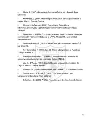 250
 Mejía, B. (2007). Gerencia de Procesos (Quinta ed.). Bogotá: Ecoe
Ediciones.
 Membrado, J. (2007). Metodologías Avanzadas para la planificación y
mejora. Madrid: Díaz de Santos.
 Ministerio de Trabajo. (2008). Crece Mype. Obtenido de
http://www.crecemype.pe/portal/images/stories/files/decretosupremo007-
2008.pdf
 Olavarrieta, J. (1999). Conceptos generales de productividad, sistemas ,
normalización y competitividad para la MYPE. México D.F.: Universidad
Iberoamericana.
 Gutiérrez Pulido, G. (2010). Calidad Total y Productividad. México D.F.:
Mc Graw Hill.
 Rey Sancristán, F. (2005). Las 5S :Orden y Limpieza en el Puesto de
Trabajo. Madrid: FC.
 Rodríguez Combeller, C. (1999). El nuevo escenario:La cultura de
calidad y productividad en las empresas. Jalisco: ITESO.
 Wu, Y., & Wu, A. (1997). Diseño Robusto utilizando los métodos de
Taguchi. Madrid: Diaz de Santos.
 Vanegas ,M. (2001). Productividad Total. México D.F.: Ediciones Castillo
 Cuatrecasas, L.& Torrel, F. (2010). TPM en un entorno Lean
Management. Barcelona: Profit Editorial.
 Estupiñan , O. (2006). Análisis Financiero y de Gestión. Ecoe Ediciones
 